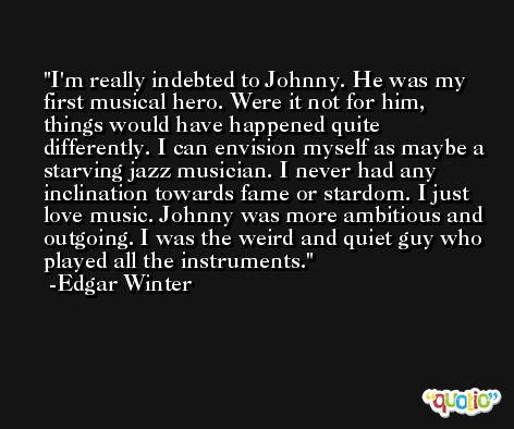 I'm really indebted to Johnny. He was my first musical hero. Were it not for him, things would have happened quite differently. I can envision myself as maybe a starving jazz musician. I never had any inclination towards fame or stardom. I just love music. Johnny was more ambitious and outgoing. I was the weird and quiet guy who played all the instruments. -Edgar Winter