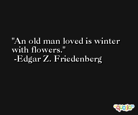 An old man loved is winter with flowers. -Edgar Z. Friedenberg