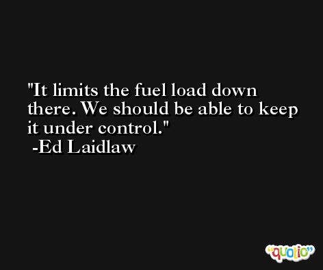 It limits the fuel load down there. We should be able to keep it under control. -Ed Laidlaw