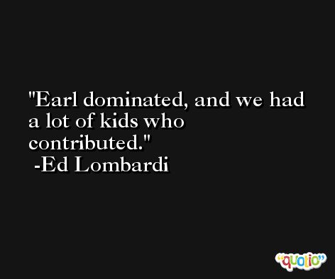 Earl dominated, and we had a lot of kids who contributed. -Ed Lombardi