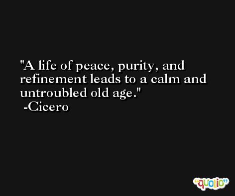 A life of peace, purity, and refinement leads to a calm and untroubled old age. -Cicero