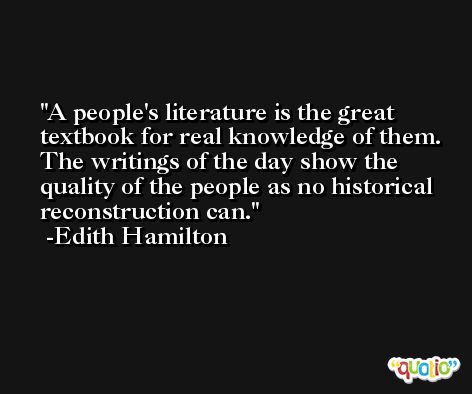 A people's literature is the great textbook for real knowledge of them. The writings of the day show the quality of the people as no historical reconstruction can. -Edith Hamilton