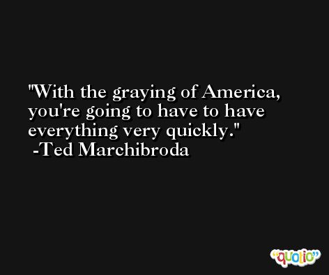 With the graying of America, you're going to have to have everything very quickly. -Ted Marchibroda