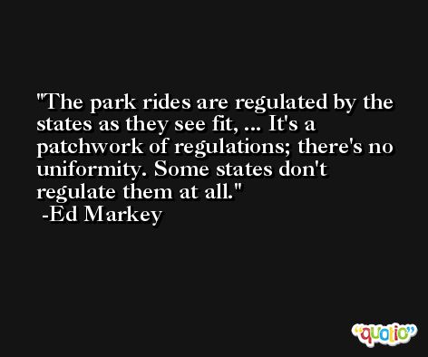 The park rides are regulated by the states as they see fit, ... It's a patchwork of regulations; there's no uniformity. Some states don't regulate them at all. -Ed Markey