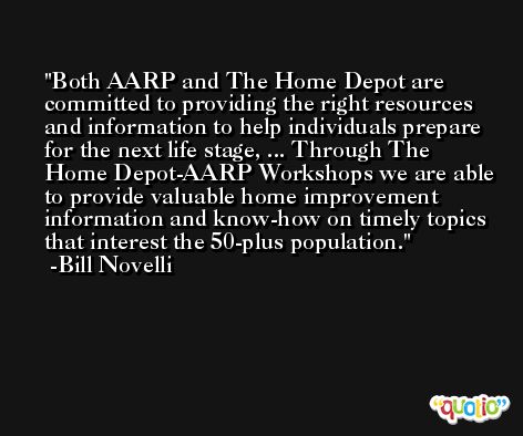 Both AARP and The Home Depot are committed to providing the right resources and information to help individuals prepare for the next life stage, ... Through The Home Depot-AARP Workshops we are able to provide valuable home improvement information and know-how on timely topics that interest the 50-plus population. -Bill Novelli