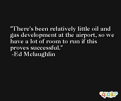 There's been relatively little oil and gas development at the airport, so we have a lot of room to run if this proves successful. -Ed Mclaughlin