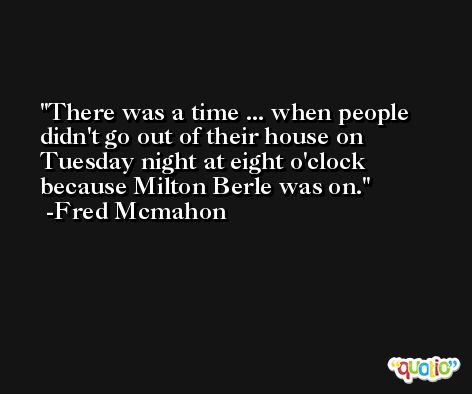 There was a time ... when people didn't go out of their house on Tuesday night at eight o'clock because Milton Berle was on. -Fred Mcmahon