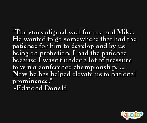 The stars aligned well for me and Mike. He wanted to go somewhere that had the patience for him to develop and by us being on probation, I had the patience because I wasn't under a lot of pressure to win a conference championship. ... Now he has helped elevate us to national prominence. -Edmond Donald