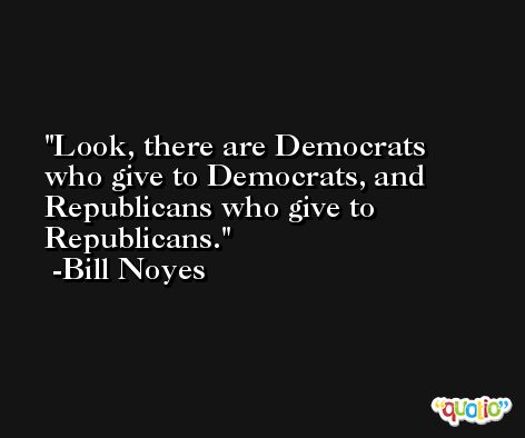 Look, there are Democrats who give to Democrats, and Republicans who give to Republicans. -Bill Noyes