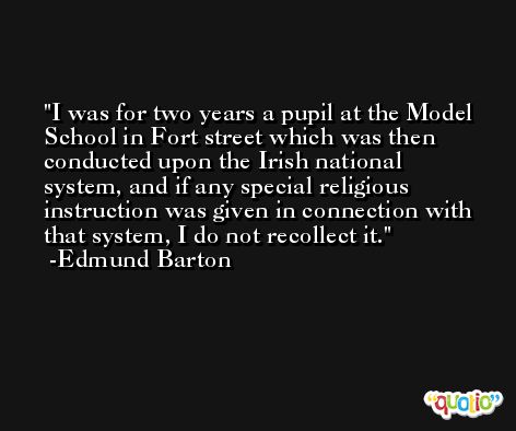 I was for two years a pupil at the Model School in Fort street which was then conducted upon the Irish national system, and if any special religious instruction was given in connection with that system, I do not recollect it. -Edmund Barton