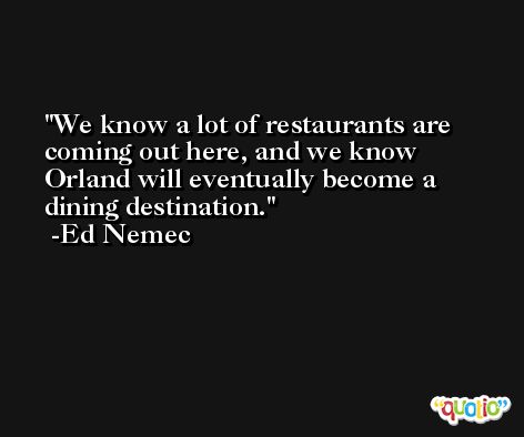 We know a lot of restaurants are coming out here, and we know Orland will eventually become a dining destination. -Ed Nemec