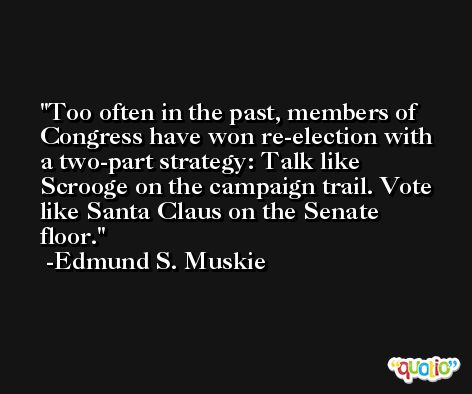 Too often in the past, members of Congress have won re-election with a two-part strategy: Talk like Scrooge on the campaign trail. Vote like Santa Claus on the Senate floor. -Edmund S. Muskie