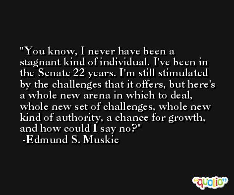 You know, I never have been a stagnant kind of individual. I've been in the Senate 22 years. I'm still stimulated by the challenges that it offers, but here's a whole new arena in which to deal, whole new set of challenges, whole new kind of authority, a chance for growth, and how could I say no? -Edmund S. Muskie