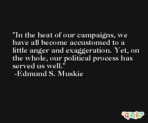 In the heat of our campaigns, we have all become accustomed to a little anger and exaggeration. Yet, on the whole, our political process has served us well. -Edmund S. Muskie