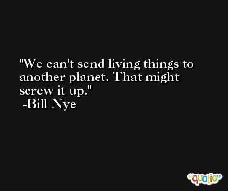 We can't send living things to another planet. That might screw it up. -Bill Nye