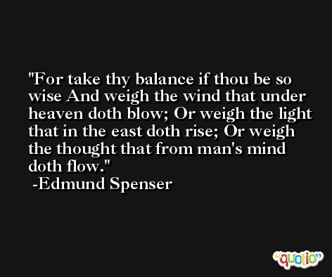For take thy balance if thou be so wise And weigh the wind that under heaven doth blow; Or weigh the light that in the east doth rise; Or weigh the thought that from man's mind doth flow. -Edmund Spenser