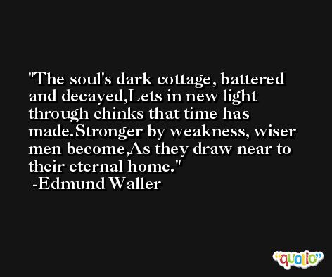 The soul's dark cottage, battered and decayed,Lets in new light through chinks that time has made.Stronger by weakness, wiser men become,As they draw near to their eternal home. -Edmund Waller