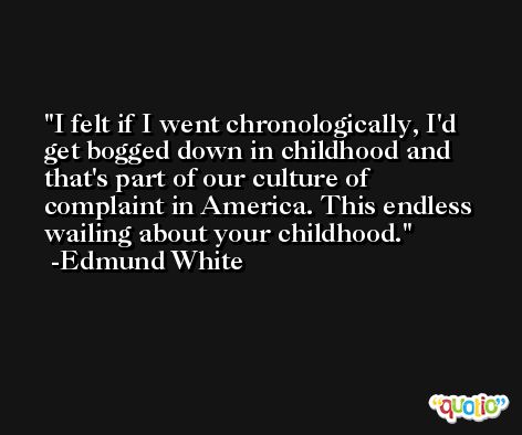 I felt if I went chronologically, I'd get bogged down in childhood and that's part of our culture of complaint in America. This endless wailing about your childhood. -Edmund White