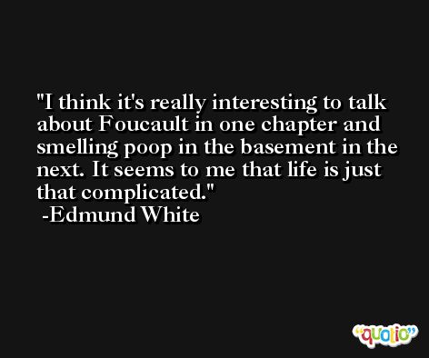 I think it's really interesting to talk about Foucault in one chapter and smelling poop in the basement in the next. It seems to me that life is just that complicated. -Edmund White