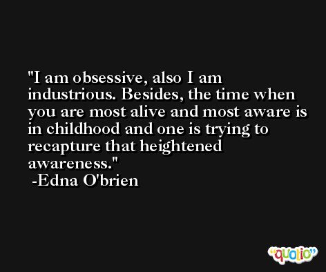 I am obsessive, also I am industrious. Besides, the time when you are most alive and most aware is in childhood and one is trying to recapture that heightened awareness. -Edna O'brien