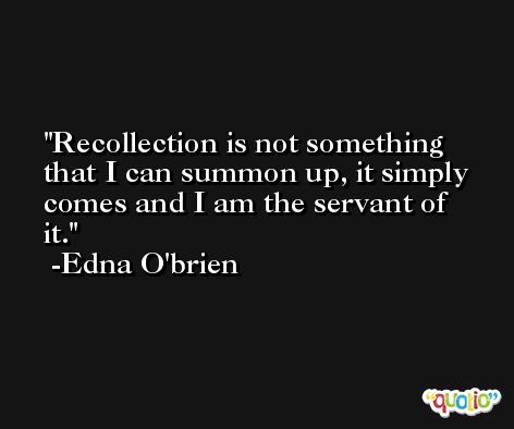 Recollection is not something that I can summon up, it simply comes and I am the servant of it. -Edna O'brien