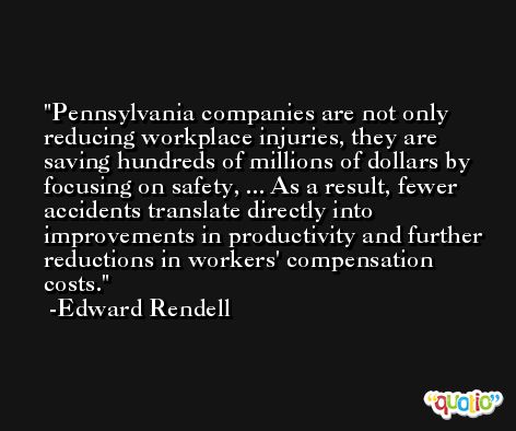 Pennsylvania companies are not only reducing workplace injuries, they are saving hundreds of millions of dollars by focusing on safety, ... As a result, fewer accidents translate directly into improvements in productivity and further reductions in workers' compensation costs. -Edward Rendell