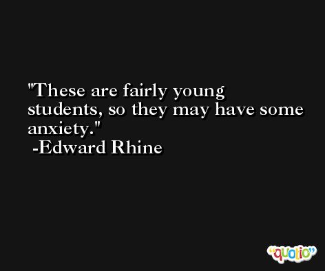 These are fairly young students, so they may have some anxiety. -Edward Rhine