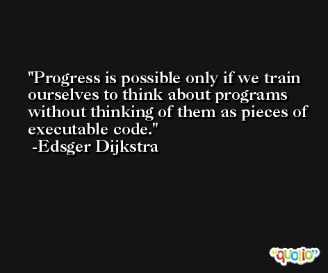 Progress is possible only if we train ourselves to think about programs without thinking of them as pieces of executable code. -Edsger Dijkstra
