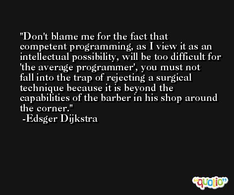 Don't blame me for the fact that competent programming, as I view it as an intellectual possibility, will be too difficult for 'the average programmer', you must not fall into the trap of rejecting a surgical technique because it is beyond the capabilities of the barber in his shop around the corner. -Edsger Dijkstra