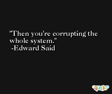Then you're corrupting the whole system. -Edward Said