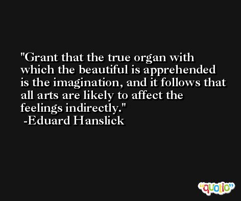 Grant that the true organ with which the beautiful is apprehended is the imagination, and it follows that all arts are likely to affect the feelings indirectly. -Eduard Hanslick