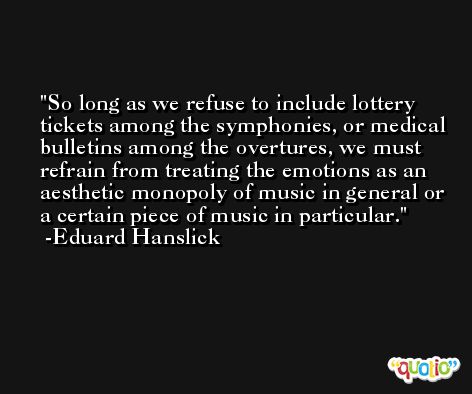 So long as we refuse to include lottery tickets among the symphonies, or medical bulletins among the overtures, we must refrain from treating the emotions as an aesthetic monopoly of music in general or a certain piece of music in particular. -Eduard Hanslick