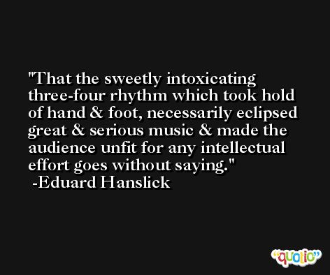 That the sweetly intoxicating three-four rhythm which took hold of hand & foot, necessarily eclipsed great & serious music & made the audience unfit for any intellectual effort goes without saying. -Eduard Hanslick