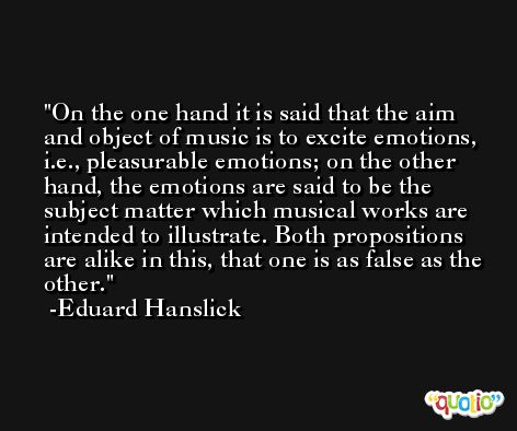 On the one hand it is said that the aim and object of music is to excite emotions, i.e., pleasurable emotions; on the other hand, the emotions are said to be the subject matter which musical works are intended to illustrate. Both propositions are alike in this, that one is as false as the other. -Eduard Hanslick