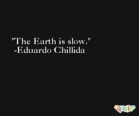 The Earth is slow. -Eduardo Chillida
