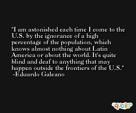 I am astonished each time I come to the U.S. by the ignorance of a high percentage of the population, which knows almost nothing about Latin America or about the world. It's quite blind and deaf to anything that may happen outside the frontiers of the U.S. -Eduardo Galeano