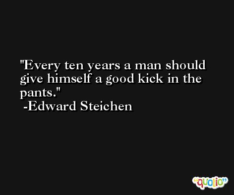 Every ten years a man should give himself a good kick in the pants. -Edward Steichen