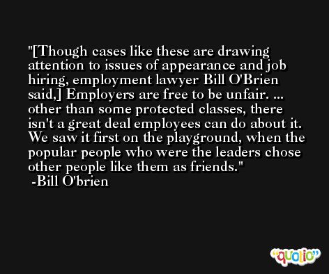[Though cases like these are drawing attention to issues of appearance and job hiring, employment lawyer Bill O'Brien said,] Employers are free to be unfair. ... other than some protected classes, there isn't a great deal employees can do about it. We saw it first on the playground, when the popular people who were the leaders chose other people like them as friends. -Bill O'brien