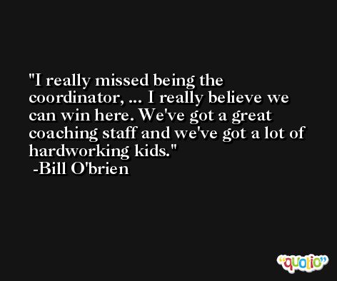 I really missed being the coordinator, ... I really believe we can win here. We've got a great coaching staff and we've got a lot of hardworking kids. -Bill O'brien