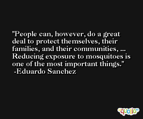 People can, however, do a great deal to protect themselves, their families, and their communities, ... Reducing exposure to mosquitoes is one of the most important things. -Eduardo Sanchez