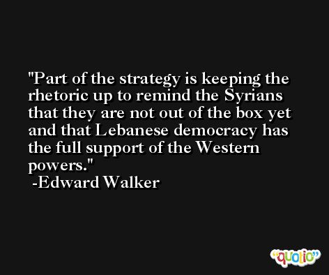 Part of the strategy is keeping the rhetoric up to remind the Syrians that they are not out of the box yet and that Lebanese democracy has the full support of the Western powers. -Edward Walker
