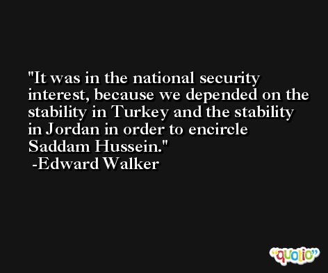 It was in the national security interest, because we depended on the stability in Turkey and the stability in Jordan in order to encircle Saddam Hussein. -Edward Walker