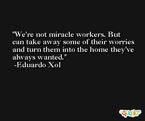 We're not miracle workers. But can take away some of their worries and turn them into the home they've always wanted. -Eduardo Xol