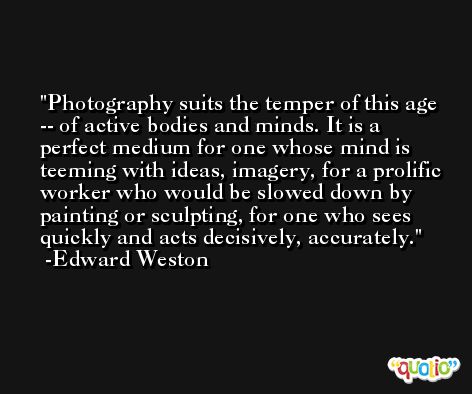 Photography suits the temper of this age -- of active bodies and minds. It is a perfect medium for one whose mind is teeming with ideas, imagery, for a prolific worker who would be slowed down by painting or sculpting, for one who sees quickly and acts decisively, accurately. -Edward Weston