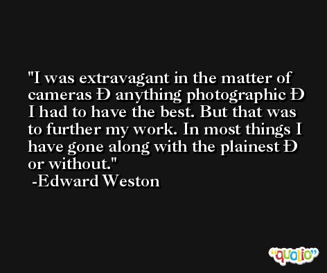 I was extravagant in the matter of cameras Ð anything photographic Ð I had to have the best. But that was to further my work. In most things I have gone along with the plainest Ð or without. -Edward Weston