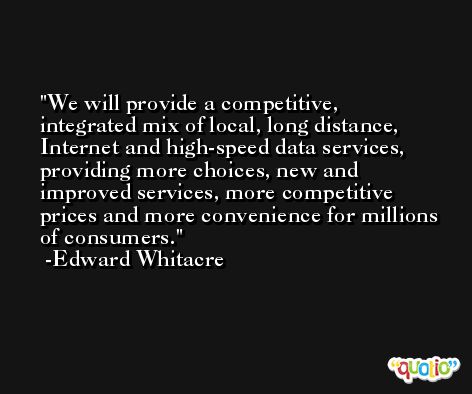 We will provide a competitive, integrated mix of local, long distance, Internet and high-speed data services, providing more choices, new and improved services, more competitive prices and more convenience for millions of consumers. -Edward Whitacre