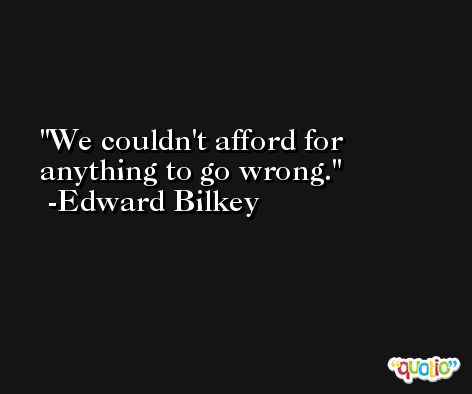 We couldn't afford for anything to go wrong. -Edward Bilkey