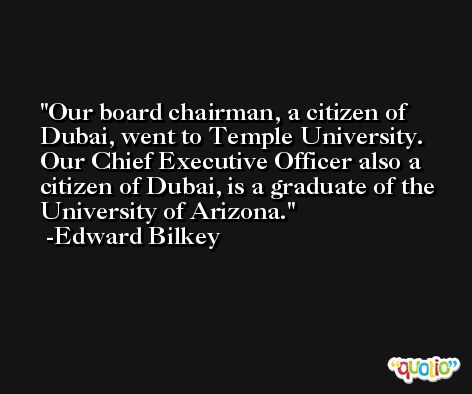 Our board chairman, a citizen of Dubai, went to Temple University. Our Chief Executive Officer also a citizen of Dubai, is a graduate of the University of Arizona. -Edward Bilkey