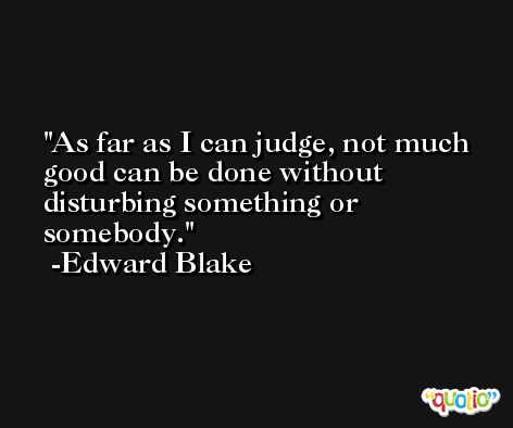 As far as I can judge, not much good can be done without disturbing something or somebody. -Edward Blake