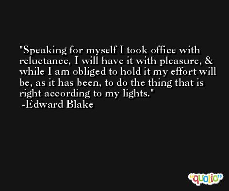 Speaking for myself I took office with reluctance, I will have it with pleasure, & while I am obliged to hold it my effort will be, as it has been, to do the thing that is right according to my lights. -Edward Blake